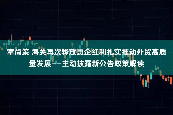 掌尚策 海关再次释放惠企红利扎实推动外贸高质量发展——主动披露新公告政策解读