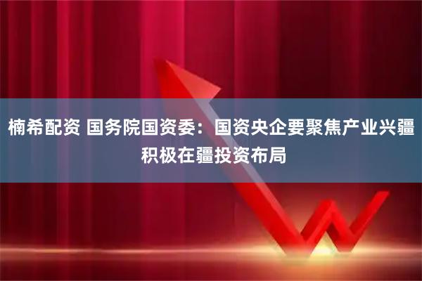 楠希配资 国务院国资委：国资央企要聚焦产业兴疆 积极在疆投资布局