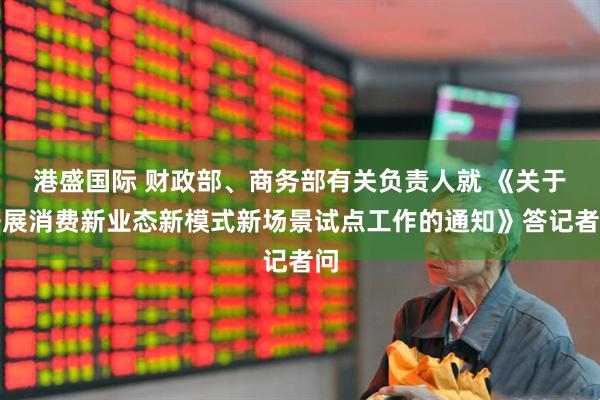 港盛国际 财政部、商务部有关负责人就 《关于开展消费新业态新模式新场景试点工作的通知》答记者问