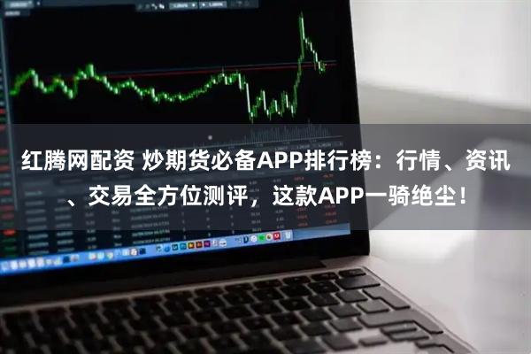 红腾网配资 炒期货必备APP排行榜：行情、资讯、交易全方位测评，这款APP一骑绝尘！
