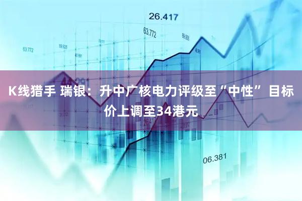 K线猎手 瑞银：升中广核电力评级至“中性” 目标价上调至34港元