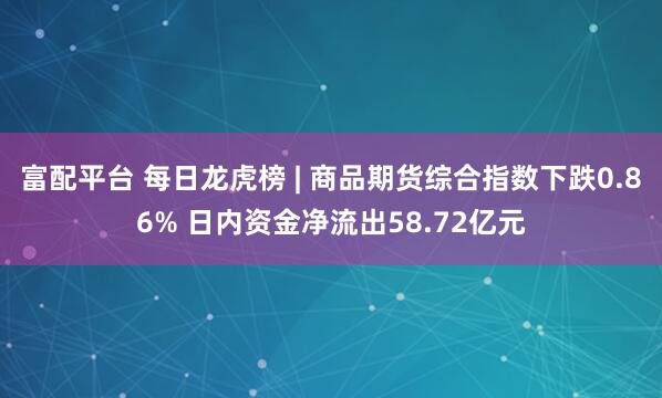 富配平台 每日龙虎榜 | 商品期货综合指数下跌0.86% 日内资金净流出58.72亿元