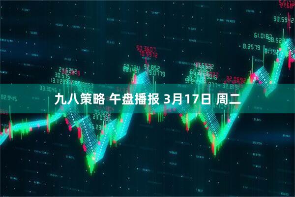 九八策略 午盘播报 3月17日 周二