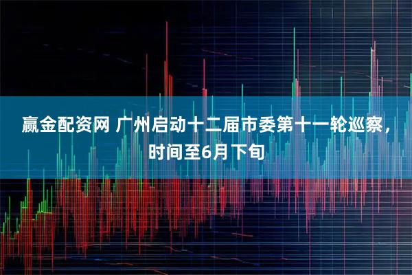 赢金配资网 广州启动十二届市委第十一轮巡察,时间至6月下旬