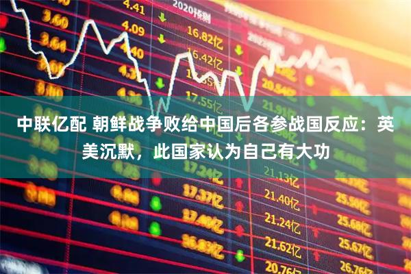 中联亿配 朝鲜战争败给中国后各参战国反应：英美沉默，此国家认为自己有大功