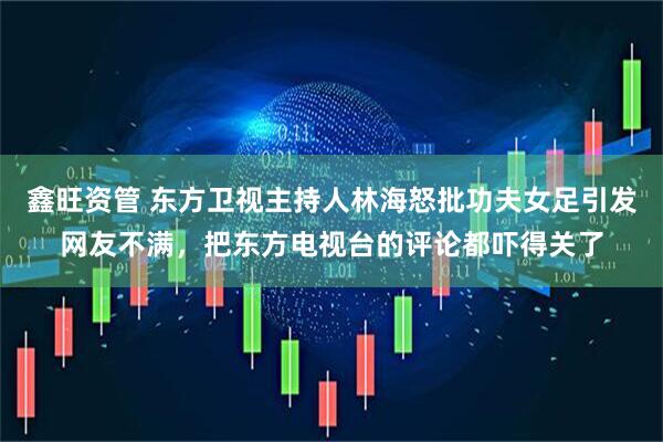 鑫旺资管 东方卫视主持人林海怒批功夫女足引发网友不满，把东方电视台的评论都吓得关了