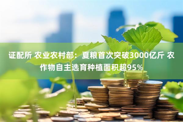 证配所 农业农村部：夏粮首次突破3000亿斤 农作物自主选育种植面积超95%
