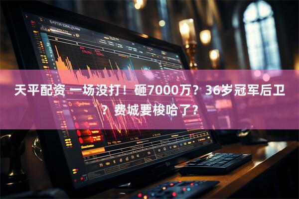 天平配资 一场没打！砸7000万？36岁冠军后卫？费城要梭哈了？