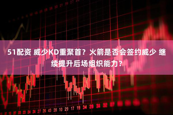 51配资 威少KD重聚首？火箭是否会签约威少 继续提升后场组织能力？