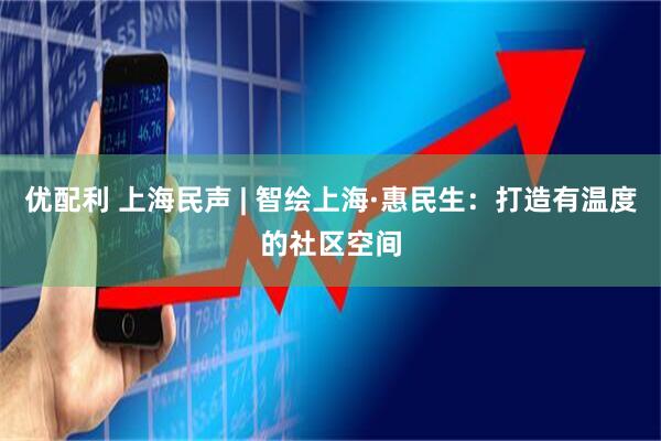优配利 上海民声 | 智绘上海·惠民生：打造有温度的社区空间