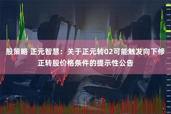 股策略 正元智慧：关于正元转02可能触发向下修正转股价格条件的提示性公告
