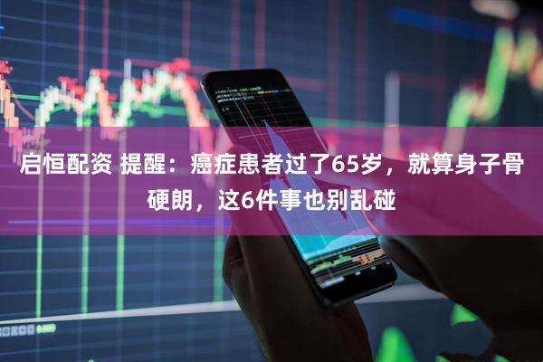 启恒配资 提醒：癌症患者过了65岁，就算身子骨硬朗，这6件事也别乱碰