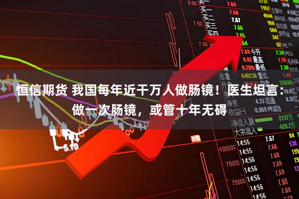 恒信期货 我国每年近干万人做肠镜！医生坦言：做一次肠镜，或管十年无碍